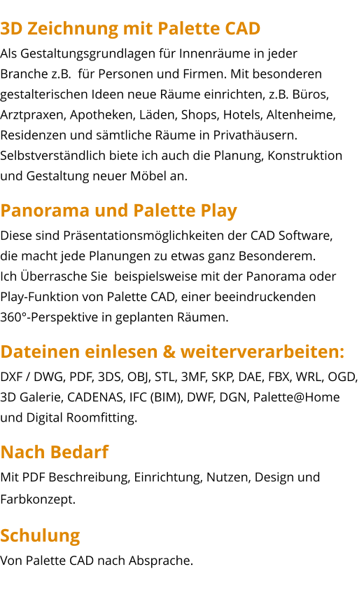 3D Zeichnung mit Palette CAD Als Gestaltungsgrundlagen für Innenräume in jeder  Branche z.B.  für Personen und Firmen. Mit besonderen  gestalterischen Ideen neue Räume einrichten, z.B. Büros,  Arztpraxen, Apotheken, Läden, Shops, Hotels, Altenheime, Residenzen und sämtliche Räume in Privathäusern. Selbstverständlich biete ich auch die Planung, Konstruktion und Gestaltung neuer Möbel an. Panorama und Palette Play Diese sind Präsentationsmöglichkeiten der CAD Software,  die macht jede Planungen zu etwas ganz Besonderem. Ich Überrasche Sie  beispielsweise mit der Panorama oder Play-Funktion von Palette CAD, einer beeindruckenden  360°-Perspektive in geplanten Räumen. Dateinen einlesen & weiterverarbeiten: DXF / DWG, PDF, 3DS, OBJ, STL, 3MF, SKP, DAE, FBX, WRL, OGD, 3D Galerie, CADENAS, IFC (BIM), DWF, DGN, Palette@Home und Digital Roomfitting. Nach Bedarf Mit PDF Beschreibung, Einrichtung, Nutzen, Design und Farbkonzept. Schulung Von Palette CAD nach Absprache.